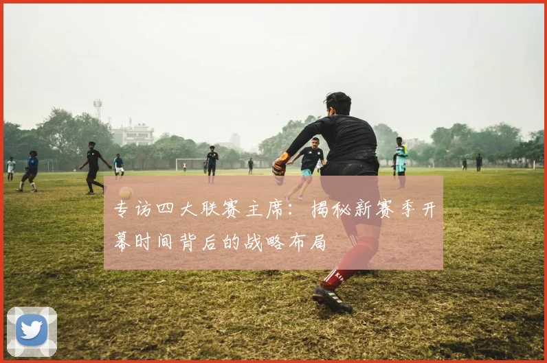 专访四大联赛主席:揭秘新赛季开幕时间背后的战略布局