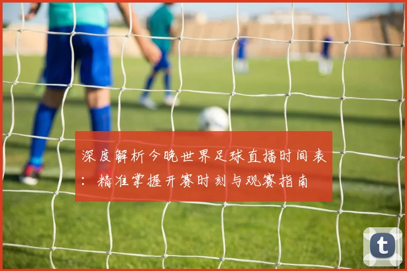 深度解析今晚世界足球直播时间表：精准掌握开赛时刻与观赛指南