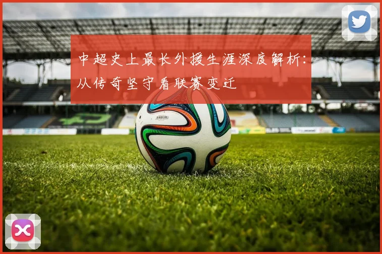 中超史上最长外援生涯深度解析:从传奇坚守看联赛变迁