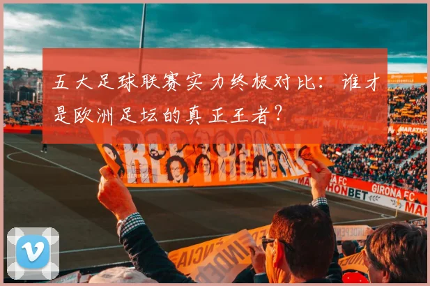 五大足球联赛实力终极对比：谁才是欧洲足坛的真正王者？