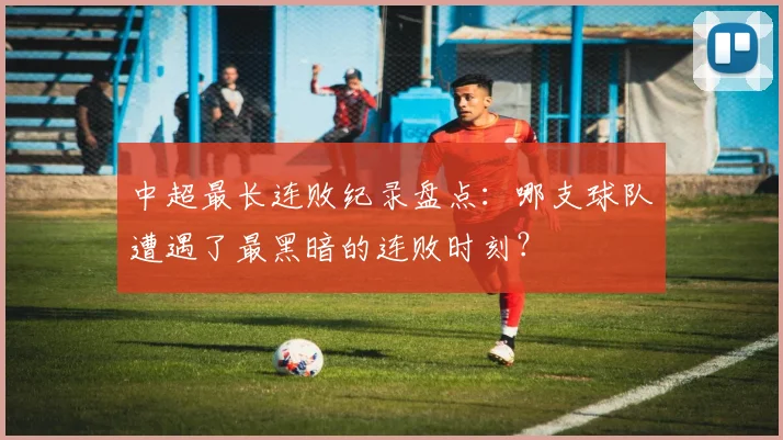 中超最长连败纪录盘点:哪支球队遭遇了最黑暗的连败时刻?