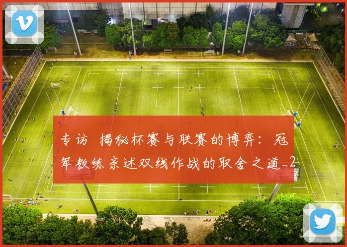 专访 揭秘杯赛与联赛的博弈：冠军教练亲述双线作战的取舍之道_20260608195254