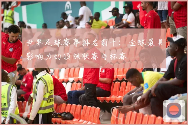 世界足球赛事排名前十:全球最具影响力的顶级联赛与杯赛