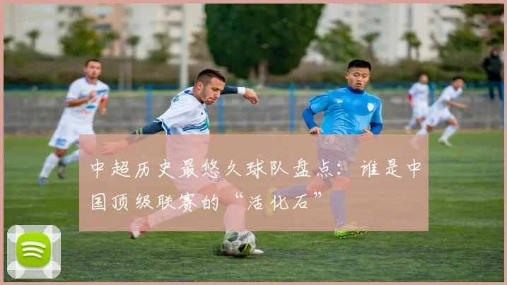 中超历史最悠久球队盘点：谁是中国顶级联赛的“活化石”
