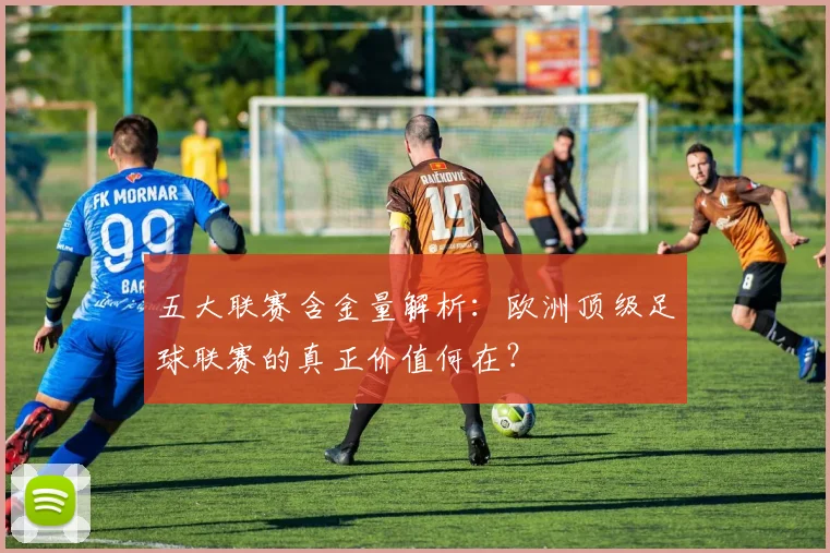 五大联赛含金量解析：欧洲顶级足球联赛的真正价值何在？