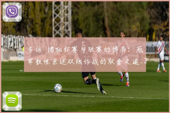 专访 揭秘杯赛与联赛的博弈：冠军教练亲述双线作战的取舍之道_20260608195254